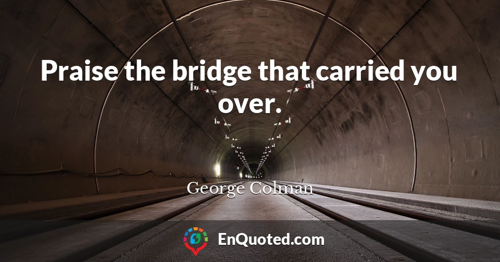 Praise the bridge that carried you over.