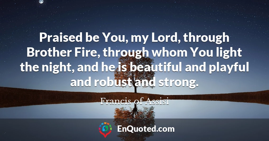 Praised be You, my Lord, through Brother Fire, through whom You light the night, and he is beautiful and playful and robust and strong.