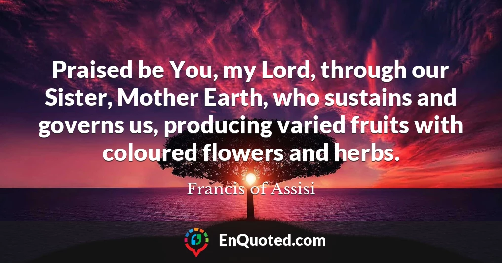 Praised be You, my Lord, through our Sister, Mother Earth, who sustains and governs us, producing varied fruits with coloured flowers and herbs.