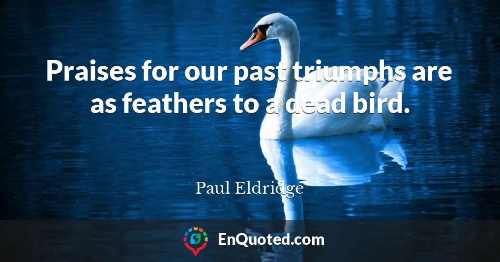 Praises for our past triumphs are as feathers to a dead bird.