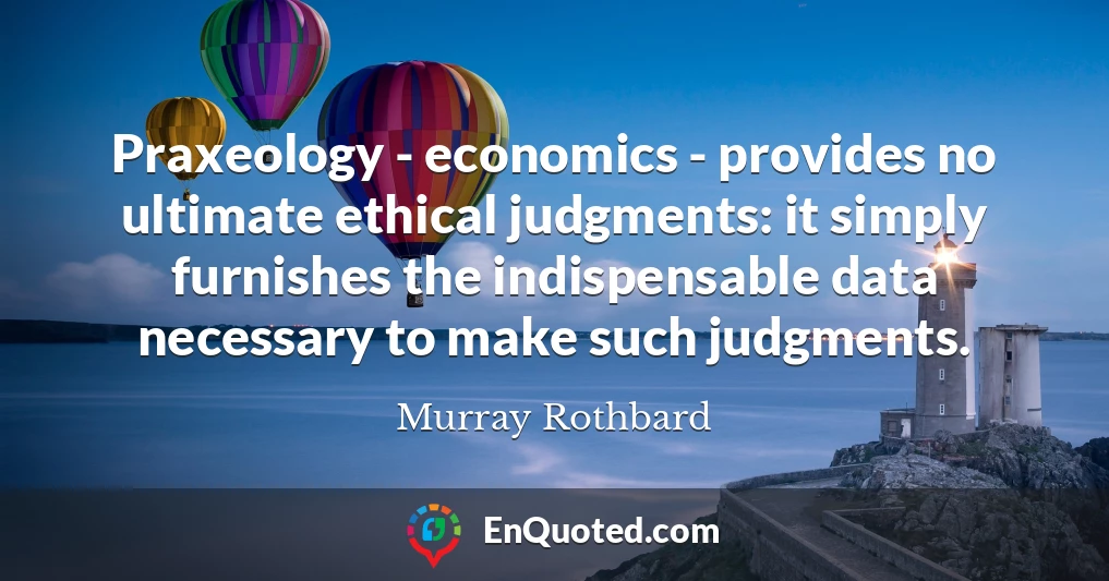 Praxeology - economics - provides no ultimate ethical judgments: it simply furnishes the indispensable data necessary to make such judgments.