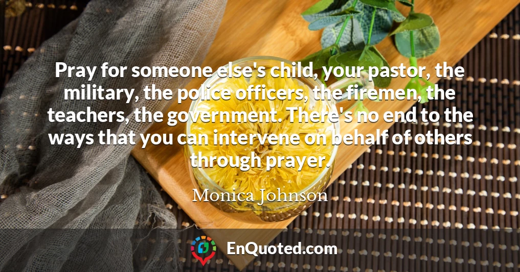 Pray for someone else's child, your pastor, the military, the police officers, the firemen, the teachers, the government. There's no end to the ways that you can intervene on behalf of others through prayer.