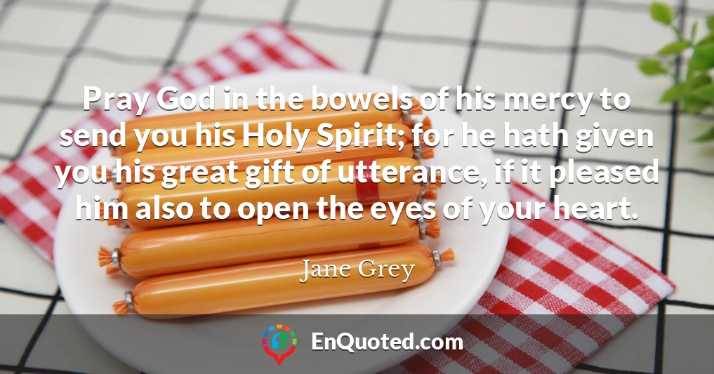 Pray God in the bowels of his mercy to send you his Holy Spirit; for he hath given you his great gift of utterance, if it pleased him also to open the eyes of your heart.