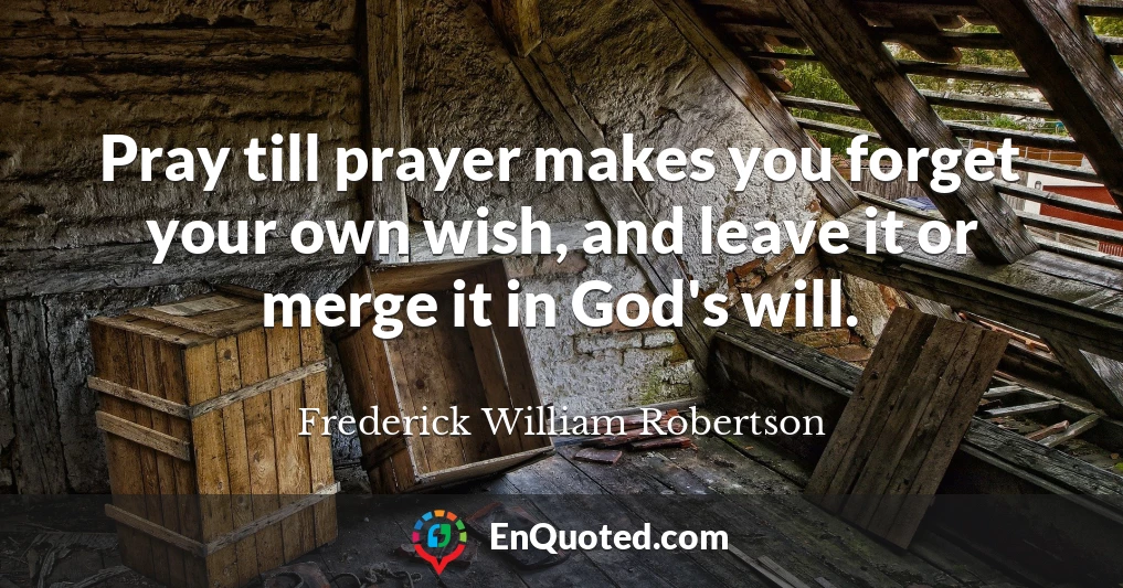Pray till prayer makes you forget your own wish, and leave it or merge it in God's will.