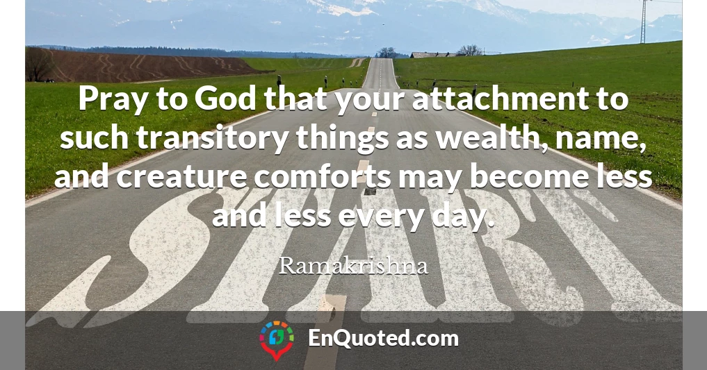 Pray to God that your attachment to such transitory things as wealth, name, and creature comforts may become less and less every day.
