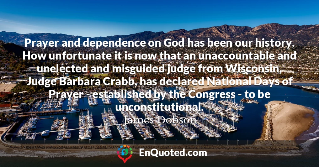 Prayer and dependence on God has been our history. How unfortunate it is now that an unaccountable and unelected and misguided judge from Wisconsin, Judge Barbara Crabb, has declared National Days of Prayer - established by the Congress - to be unconstitutional.