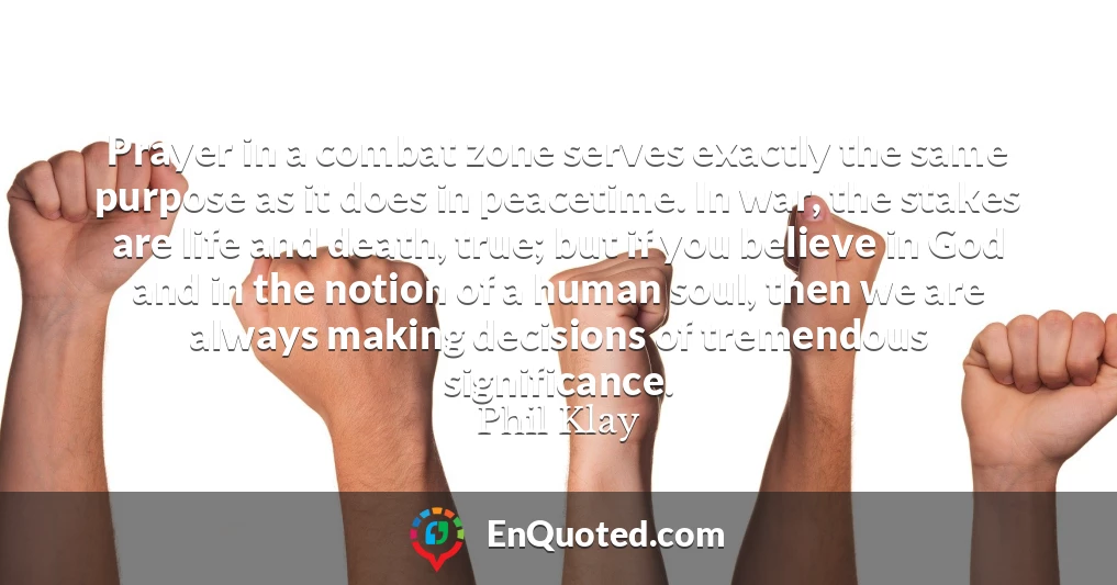 Prayer in a combat zone serves exactly the same purpose as it does in peacetime. In war, the stakes are life and death, true; but if you believe in God and in the notion of a human soul, then we are always making decisions of tremendous significance.