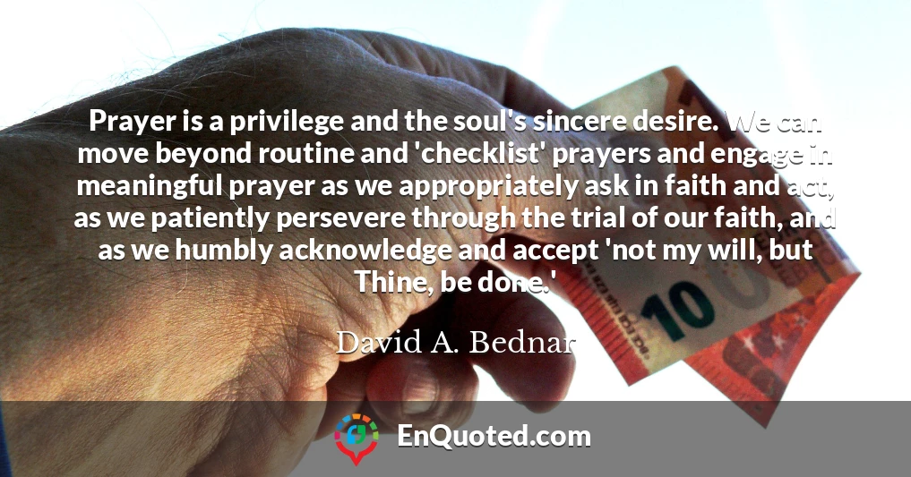 Prayer is a privilege and the soul's sincere desire. We can move beyond routine and 'checklist' prayers and engage in meaningful prayer as we appropriately ask in faith and act, as we patiently persevere through the trial of our faith, and as we humbly acknowledge and accept 'not my will, but Thine, be done.'