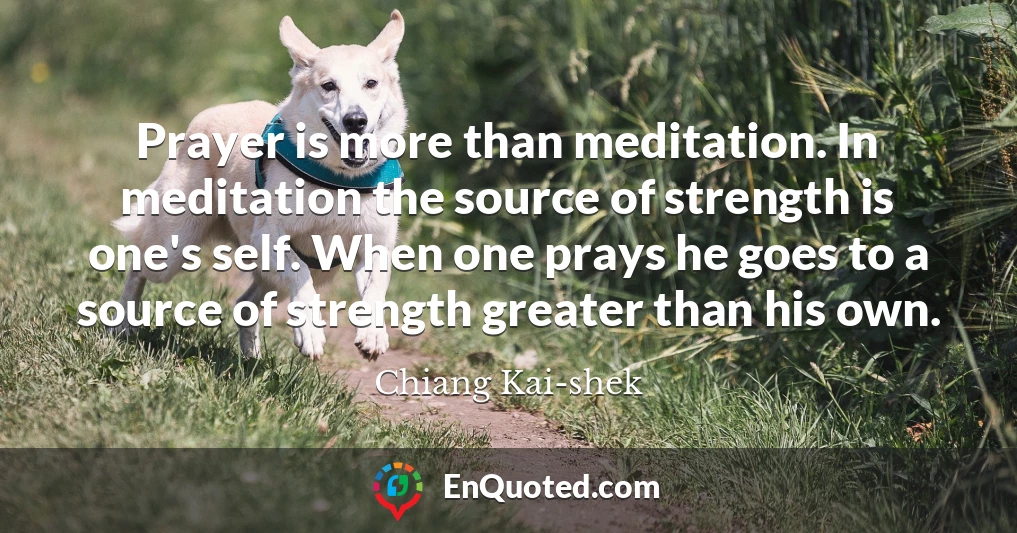Prayer is more than meditation. In meditation the source of strength is one's self. When one prays he goes to a source of strength greater than his own.
