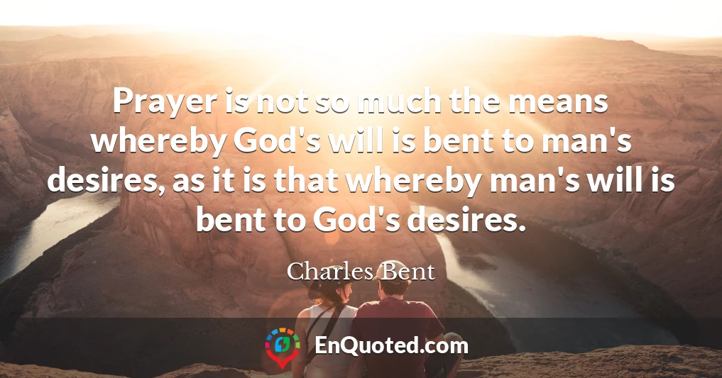 Prayer is not so much the means whereby God's will is bent to man's desires, as it is that whereby man's will is bent to God's desires.