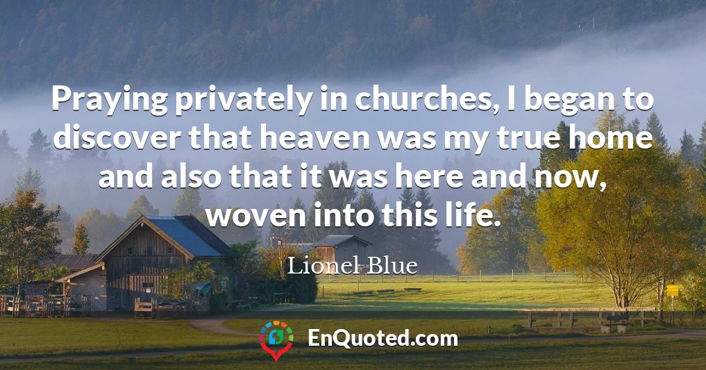 Praying privately in churches, I began to discover that heaven was my true home and also that it was here and now, woven into this life.