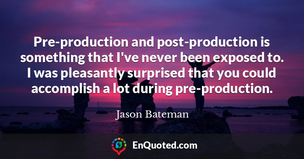 Pre-production and post-production is something that I've never been exposed to. I was pleasantly surprised that you could accomplish a lot during pre-production.