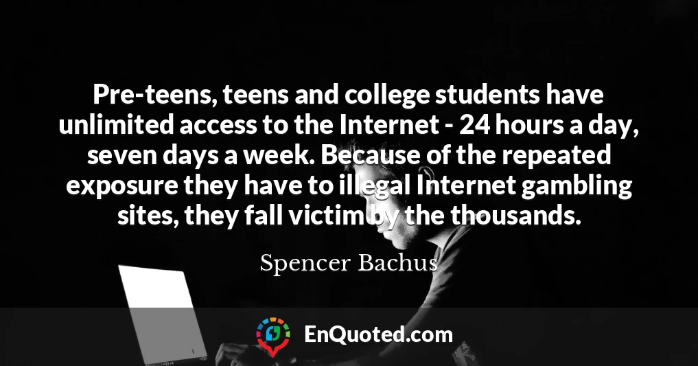 Pre-teens, teens and college students have unlimited access to the Internet - 24 hours a day, seven days a week. Because of the repeated exposure they have to illegal Internet gambling sites, they fall victim by the thousands.