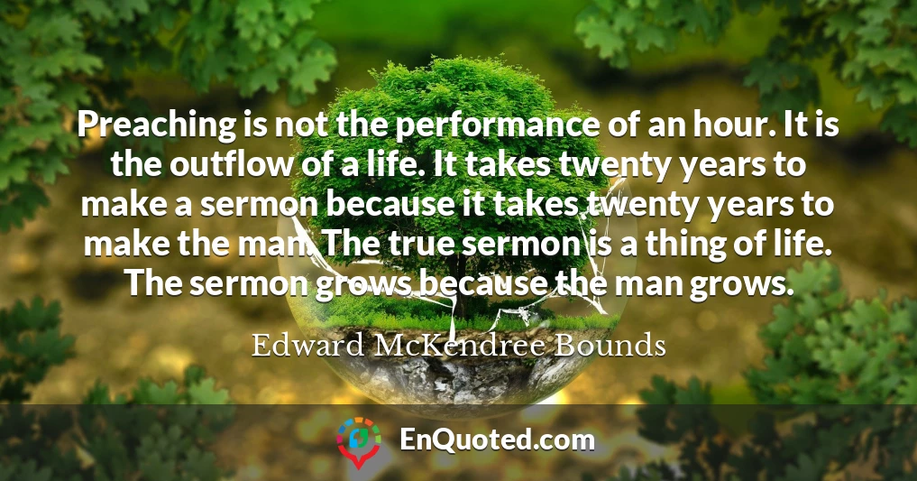 Preaching is not the performance of an hour. It is the outflow of a life. It takes twenty years to make a sermon because it takes twenty years to make the man. The true sermon is a thing of life. The sermon grows because the man grows.