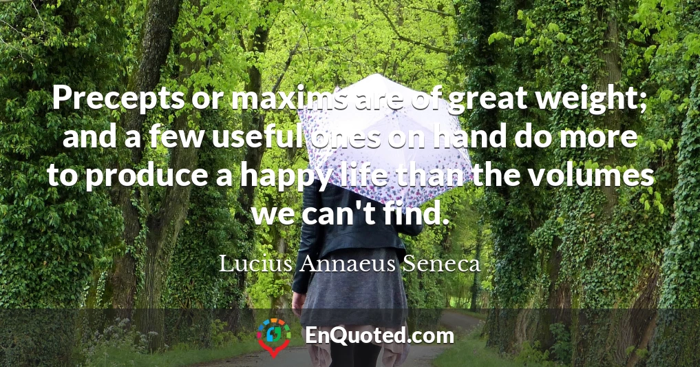 Precepts or maxims are of great weight; and a few useful ones on hand do more to produce a happy life than the volumes we can't find.