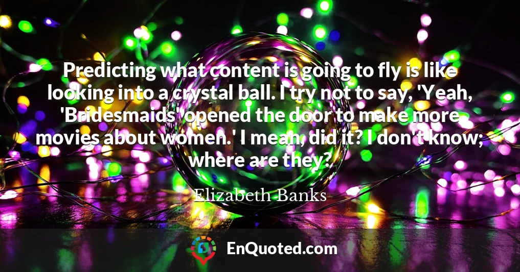 Predicting what content is going to fly is like looking into a crystal ball. I try not to say, 'Yeah, 'Bridesmaids' opened the door to make more movies about women.' I mean, did it? I don't know; where are they?