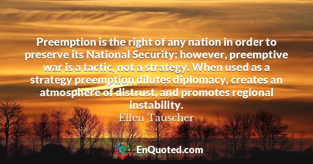 Preemption is the right of any nation in order to preserve its National Security; however, preemptive war is a tactic, not a strategy. When used as a strategy preemption dilutes diplomacy, creates an atmosphere of distrust, and promotes regional instability.