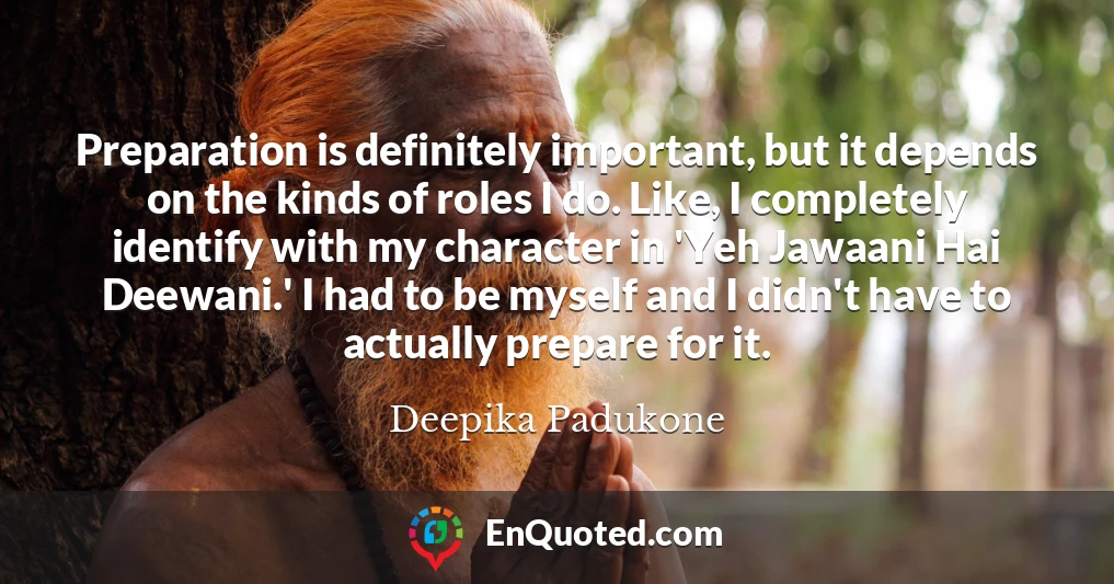 Preparation is definitely important, but it depends on the kinds of roles I do. Like, I completely identify with my character in 'Yeh Jawaani Hai Deewani.' I had to be myself and I didn't have to actually prepare for it.