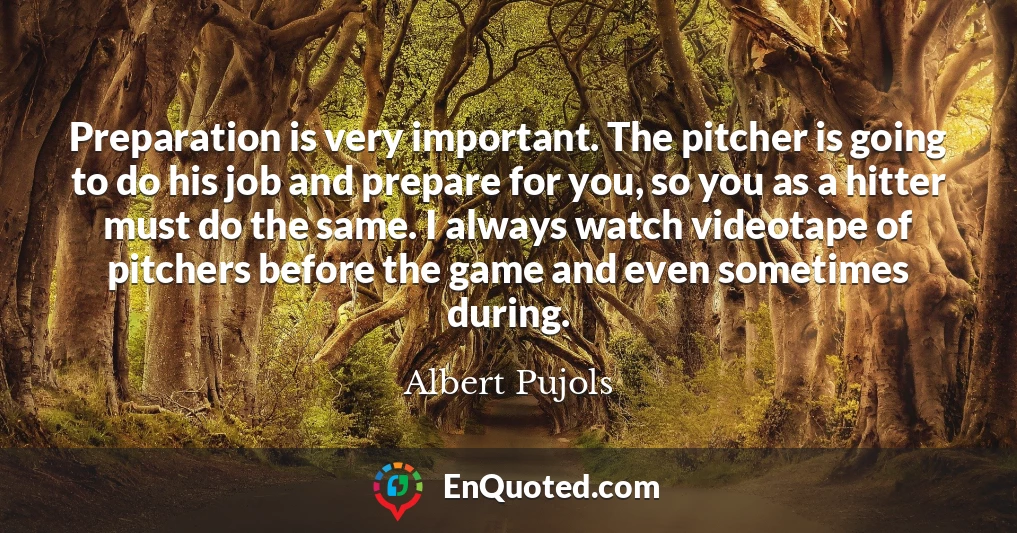 Preparation is very important. The pitcher is going to do his job and prepare for you, so you as a hitter must do the same. I always watch videotape of pitchers before the game and even sometimes during.
