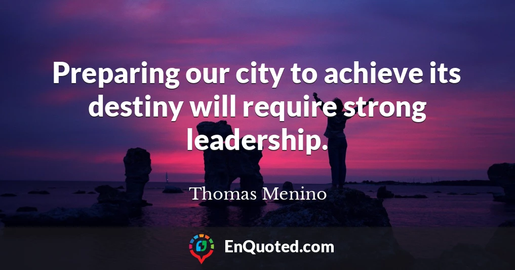 Preparing our city to achieve its destiny will require strong leadership.