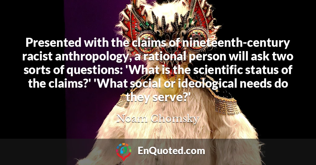 Presented with the claims of nineteenth-century racist anthropology, a rational person will ask two sorts of questions: 'What is the scientific status of the claims?' 'What social or ideological needs do they serve?'