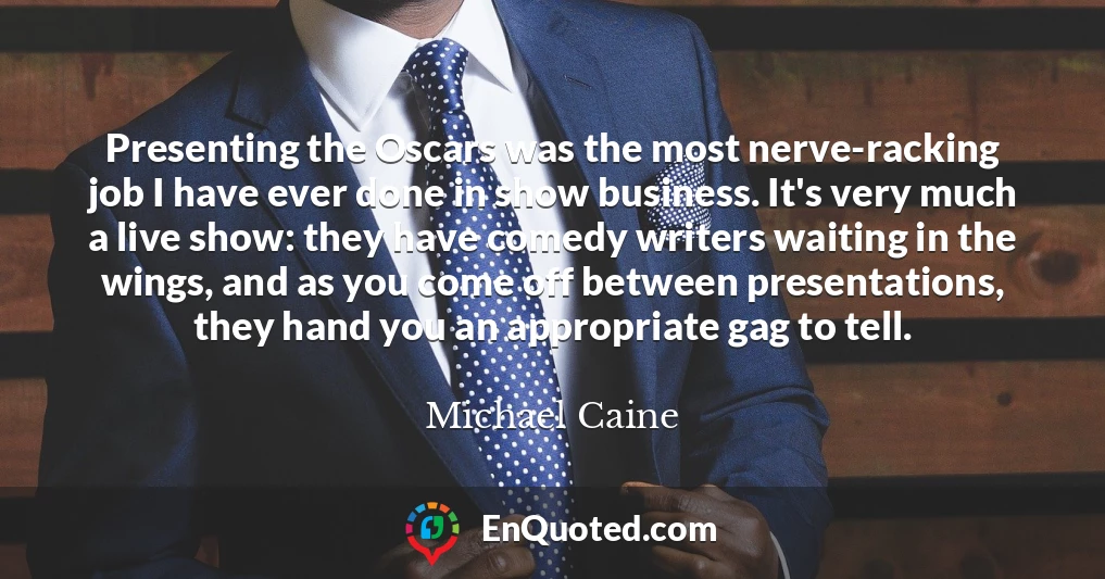 Presenting the Oscars was the most nerve-racking job I have ever done in show business. It's very much a live show: they have comedy writers waiting in the wings, and as you come off between presentations, they hand you an appropriate gag to tell.