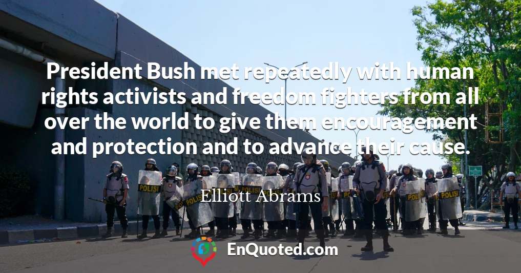 President Bush met repeatedly with human rights activists and freedom fighters from all over the world to give them encouragement and protection and to advance their cause.
