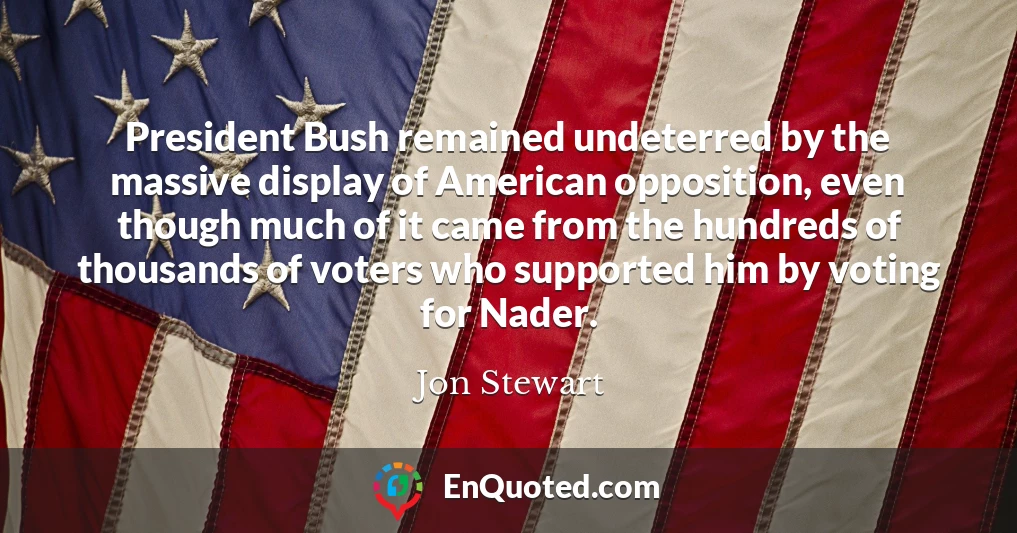 President Bush remained undeterred by the massive display of American opposition, even though much of it came from the hundreds of thousands of voters who supported him by voting for Nader.