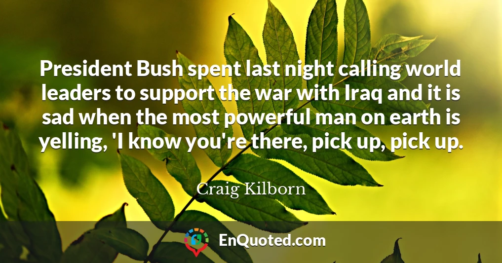 President Bush spent last night calling world leaders to support the war with Iraq and it is sad when the most powerful man on earth is yelling, 'I know you're there, pick up, pick up.