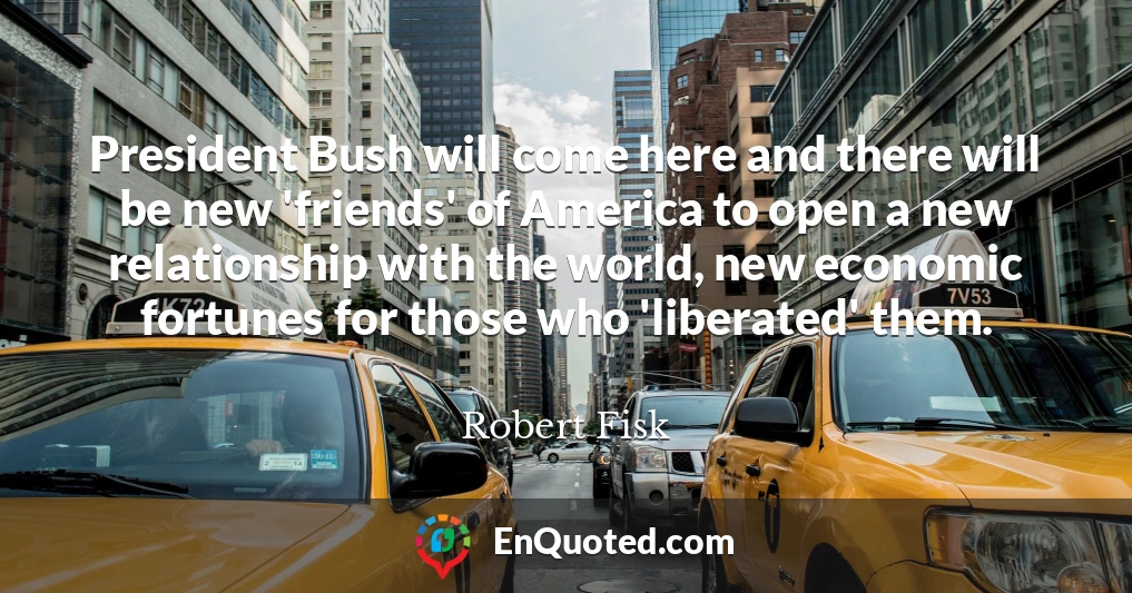 President Bush will come here and there will be new 'friends' of America to open a new relationship with the world, new economic fortunes for those who 'liberated' them.
