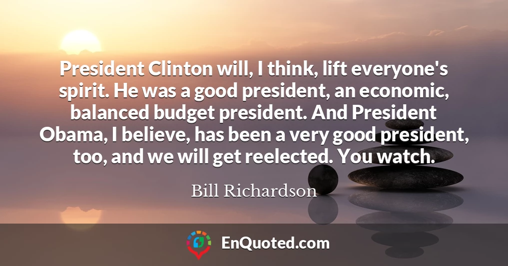 President Clinton will, I think, lift everyone's spirit. He was a good president, an economic, balanced budget president. And President Obama, I believe, has been a very good president, too, and we will get reelected. You watch.