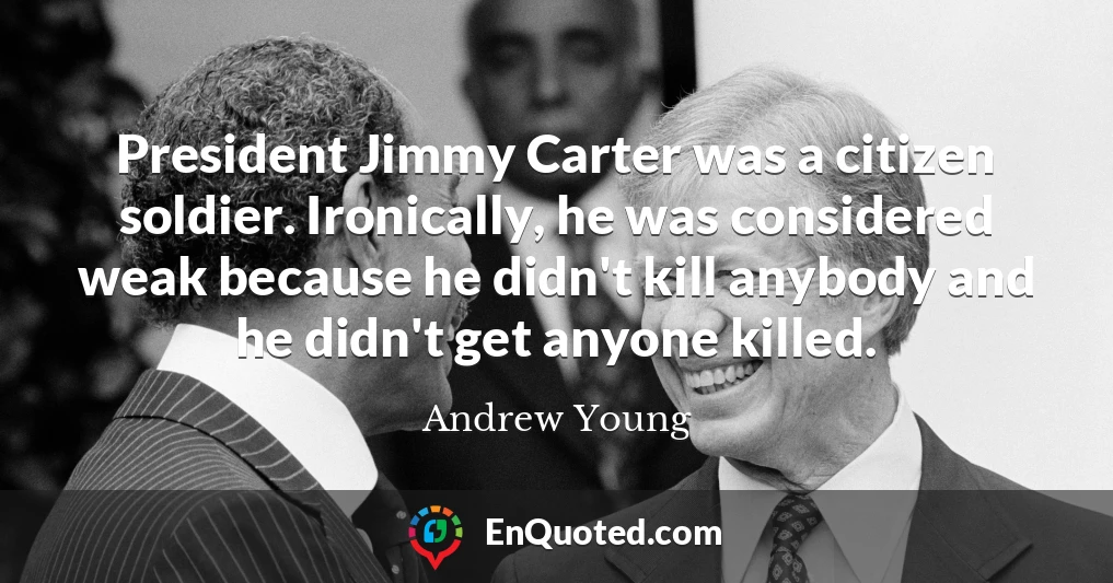 President Jimmy Carter was a citizen soldier. Ironically, he was considered weak because he didn't kill anybody and he didn't get anyone killed.