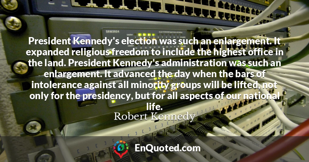 President Kennedy's election was such an enlargement. It expanded religious freedom to include the highest office in the land. President Kennedy's administration was such an enlargement. It advanced the day when the bars of intolerance against all minority groups will be lifted, not only for the presidency, but for all aspects of our national life.