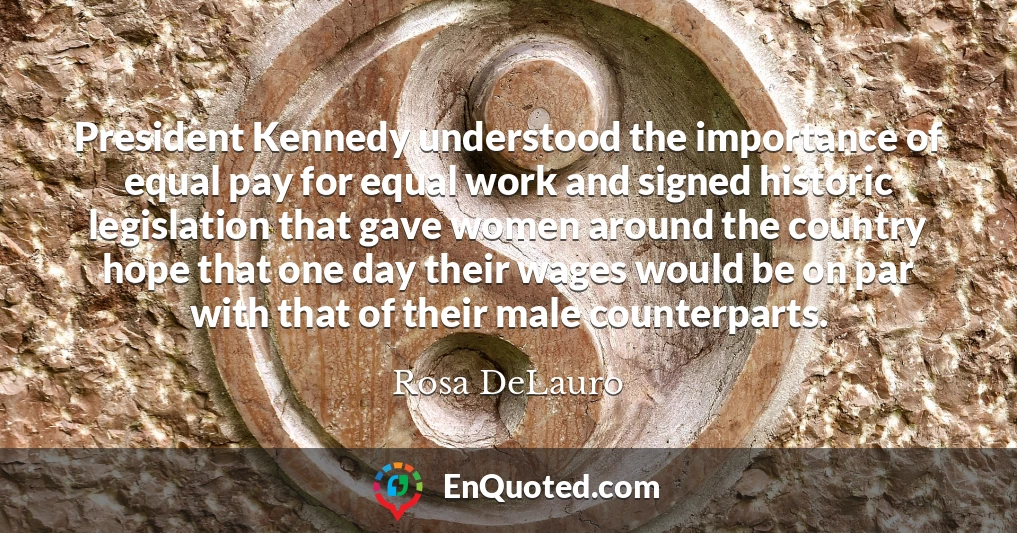 President Kennedy understood the importance of equal pay for equal work and signed historic legislation that gave women around the country hope that one day their wages would be on par with that of their male counterparts.