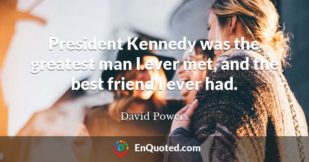 President Kennedy was the greatest man I ever met, and the best friend I ever had.