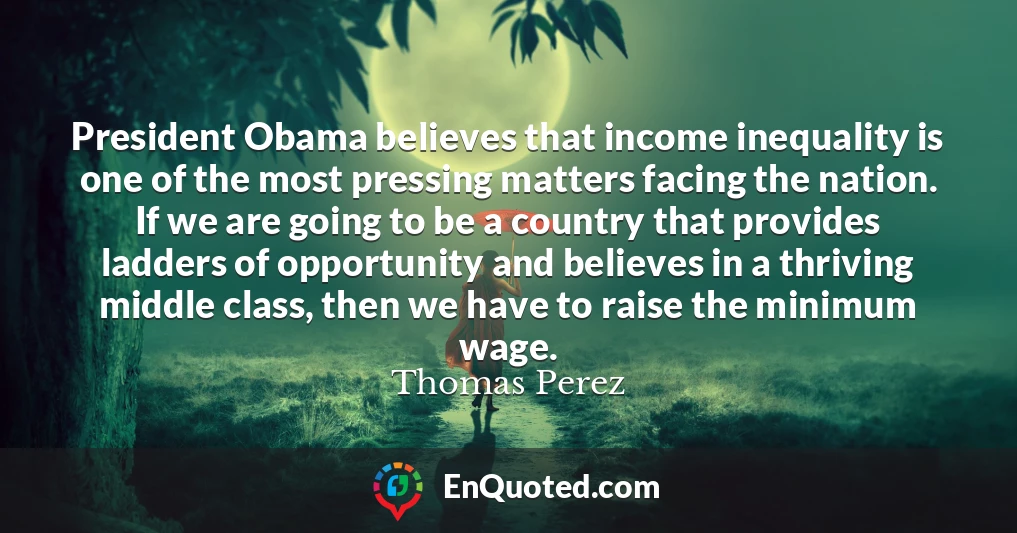 President Obama believes that income inequality is one of the most pressing matters facing the nation. If we are going to be a country that provides ladders of opportunity and believes in a thriving middle class, then we have to raise the minimum wage.