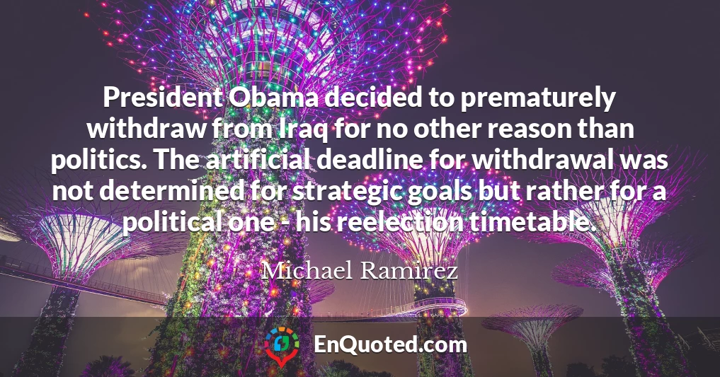 President Obama decided to prematurely withdraw from Iraq for no other reason than politics. The artificial deadline for withdrawal was not determined for strategic goals but rather for a political one - his reelection timetable.