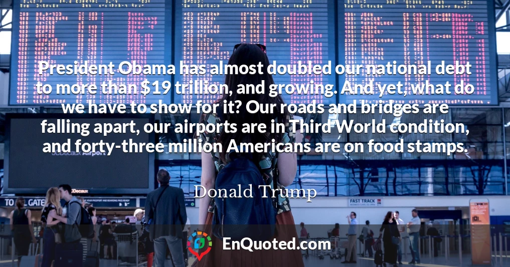 President Obama has almost doubled our national debt to more than $19 trillion, and growing. And yet, what do we have to show for it? Our roads and bridges are falling apart, our airports are in Third World condition, and forty-three million Americans are on food stamps.
