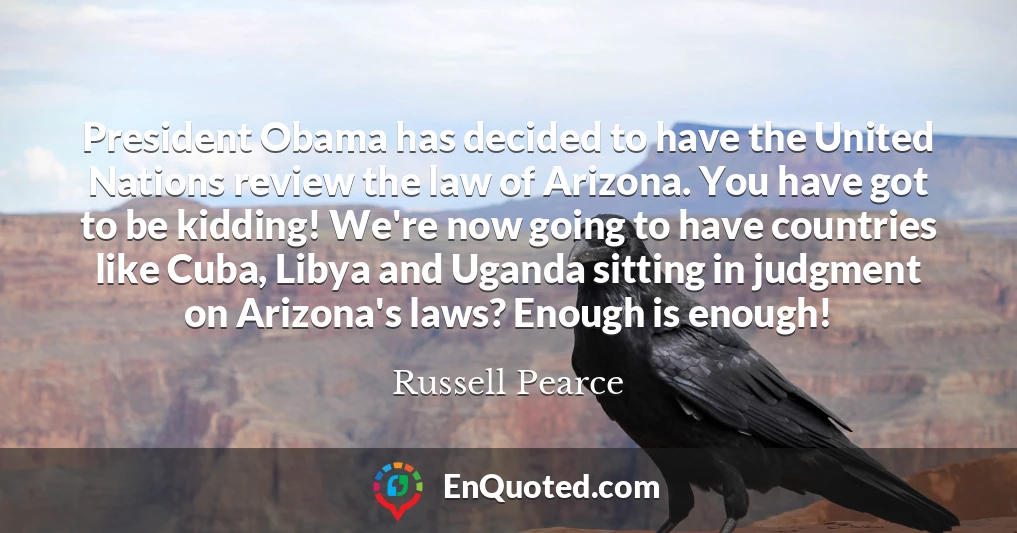 President Obama has decided to have the United Nations review the law of Arizona. You have got to be kidding! We're now going to have countries like Cuba, Libya and Uganda sitting in judgment on Arizona's laws? Enough is enough!