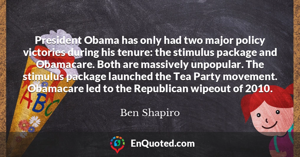 President Obama has only had two major policy victories during his tenure: the stimulus package and Obamacare. Both are massively unpopular. The stimulus package launched the Tea Party movement. Obamacare led to the Republican wipeout of 2010.