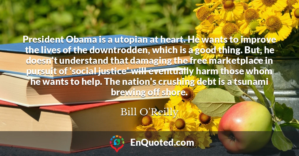 President Obama is a utopian at heart. He wants to improve the lives of the downtrodden, which is a good thing. But, he doesn't understand that damaging the free marketplace in pursuit of 'social justice' will eventually harm those whom he wants to help. The nation's crushing debt is a tsunami brewing off shore.