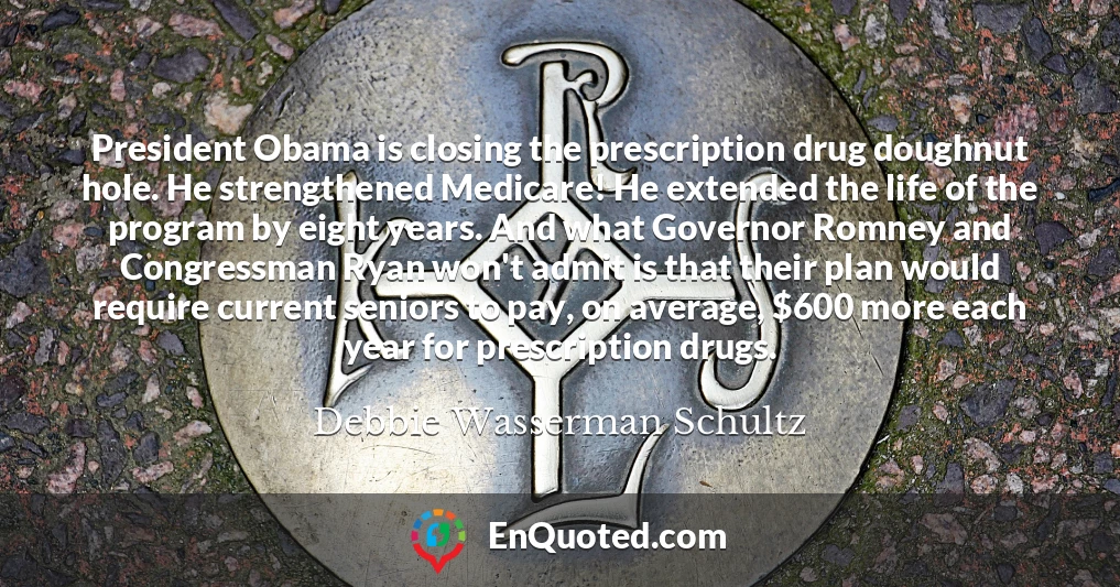 President Obama is closing the prescription drug doughnut hole. He strengthened Medicare! He extended the life of the program by eight years. And what Governor Romney and Congressman Ryan won't admit is that their plan would require current seniors to pay, on average, $600 more each year for prescription drugs.