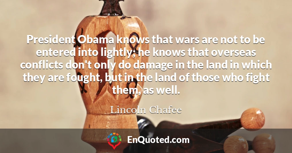 President Obama knows that wars are not to be entered into lightly; he knows that overseas conflicts don't only do damage in the land in which they are fought, but in the land of those who fight them, as well.