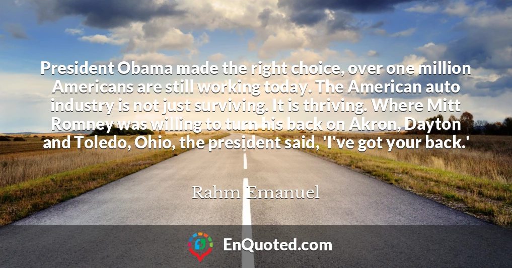President Obama made the right choice, over one million Americans are still working today. The American auto industry is not just surviving. It is thriving. Where Mitt Romney was willing to turn his back on Akron, Dayton and Toledo, Ohio, the president said, 'I've got your back.'