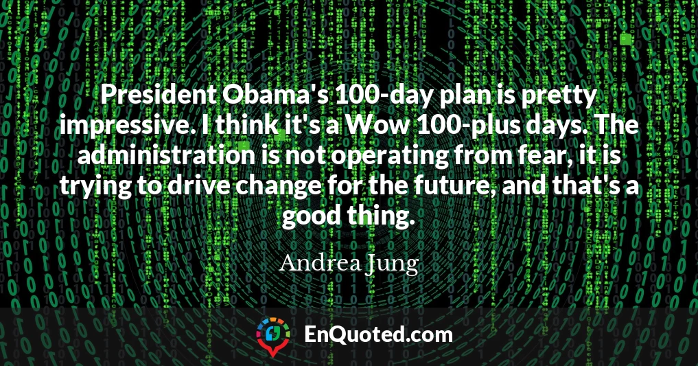 President Obama's 100-day plan is pretty impressive. I think it's a Wow 100-plus days. The administration is not operating from fear, it is trying to drive change for the future, and that's a good thing.