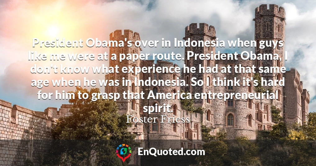 President Obama's over in Indonesia when guys like me were at a paper route. President Obama, I don't know what experience he had at that same age when he was in Indonesia. So I think it's hard for him to grasp that America entrepreneurial spirit.