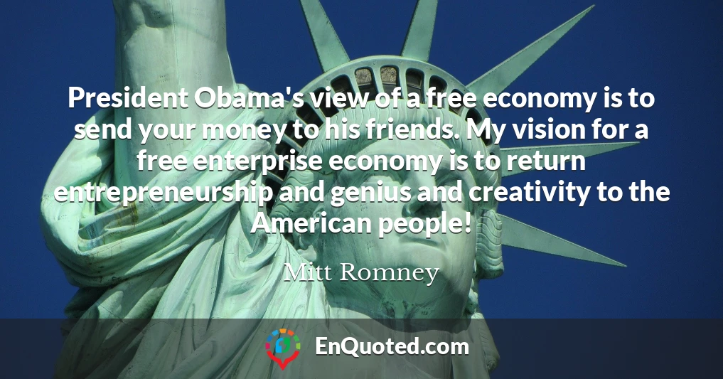 President Obama's view of a free economy is to send your money to his friends. My vision for a free enterprise economy is to return entrepreneurship and genius and creativity to the American people!