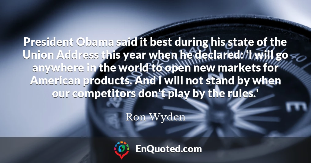 President Obama said it best during his state of the Union Address this year when he declared: 'I will go anywhere in the world to open new markets for American products. And I will not stand by when our competitors don't play by the rules.'