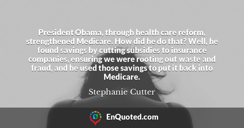 President Obama, through health care reform, strengthened Medicare. How did he do that? Well, he found savings by cutting subsidies to insurance companies, ensuring we were rooting out waste and fraud, and he used those savings to put it back into Medicare.