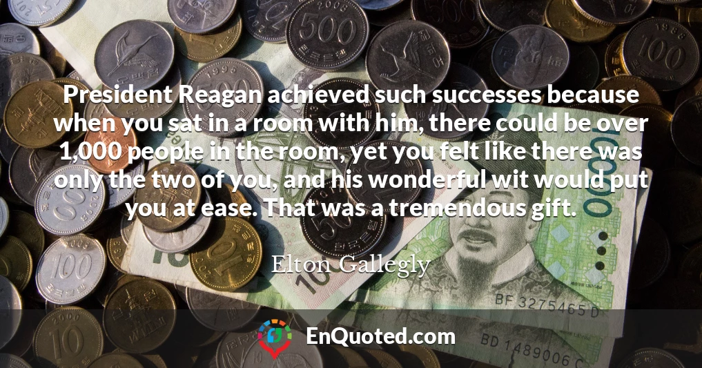 President Reagan achieved such successes because when you sat in a room with him, there could be over 1,000 people in the room, yet you felt like there was only the two of you, and his wonderful wit would put you at ease. That was a tremendous gift.